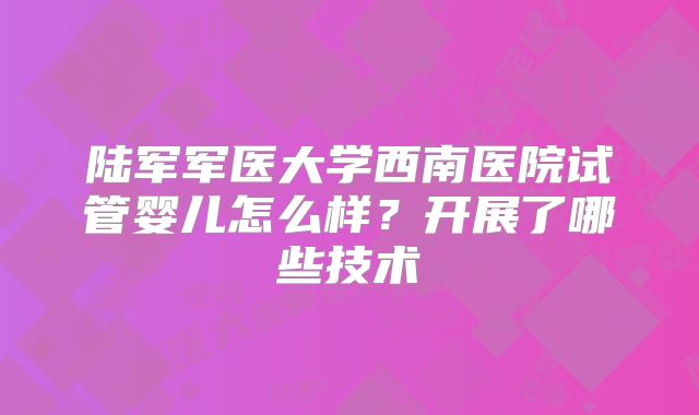 陆军军医大学西南医院试管婴儿怎么样？开展了哪些技术