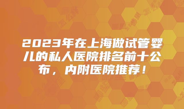 2023年在上海做试管婴儿的私人医院排名前十公布，内附医院推荐！
