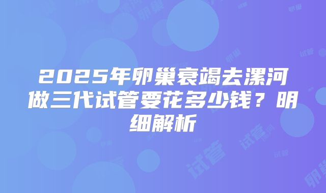 2025年卵巢衰竭去漯河做三代试管要花多少钱？明细解析