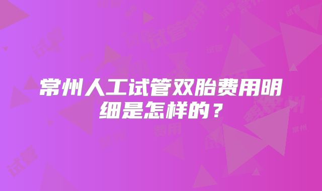 常州人工试管双胎费用明细是怎样的？