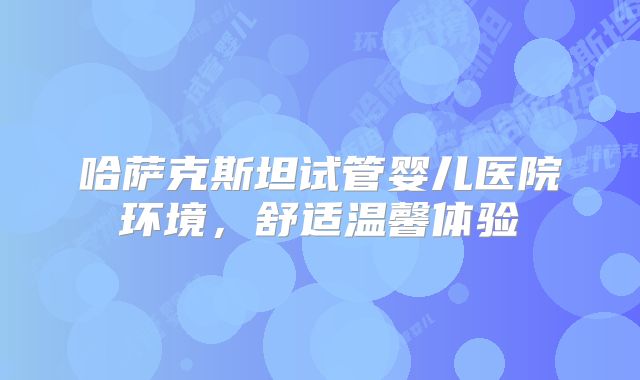 哈萨克斯坦试管婴儿医院环境，舒适温馨体验