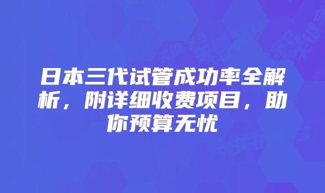 日本三代试管成功率全解析，附详细收费项目，助你预算无忧