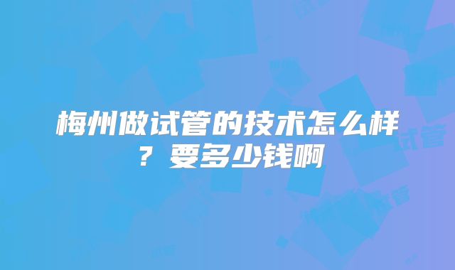 梅州做试管的技术怎么样？要多少钱啊