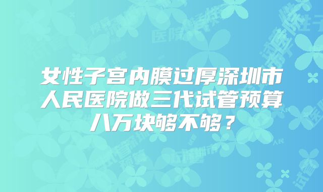 女性子宫内膜过厚深圳市人民医院做三代试管预算八万块够不够？