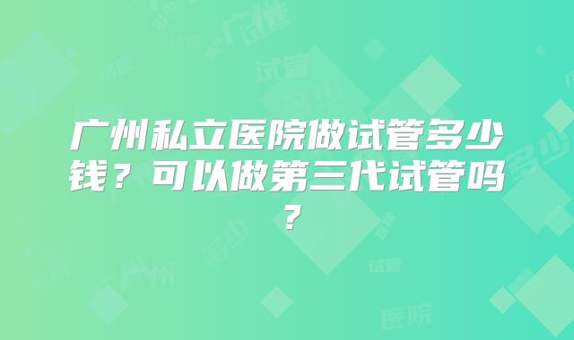 广州私立医院做试管多少钱？可以做第三代试管吗？