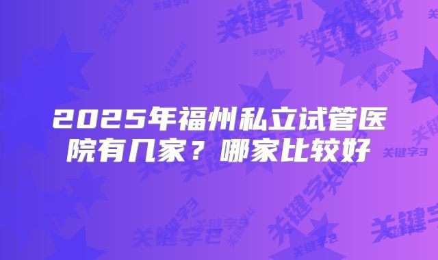 2025年福州私立试管医院有几家？哪家比较好