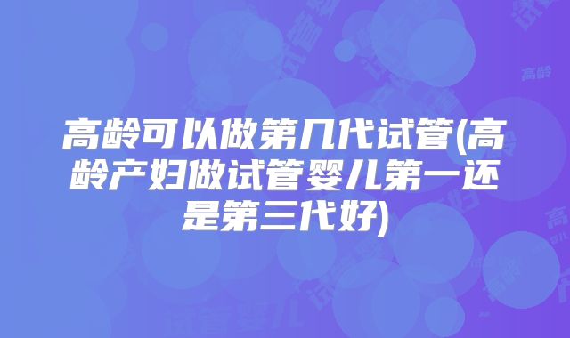 高龄可以做第几代试管(高龄产妇做试管婴儿第一还是第三代好)