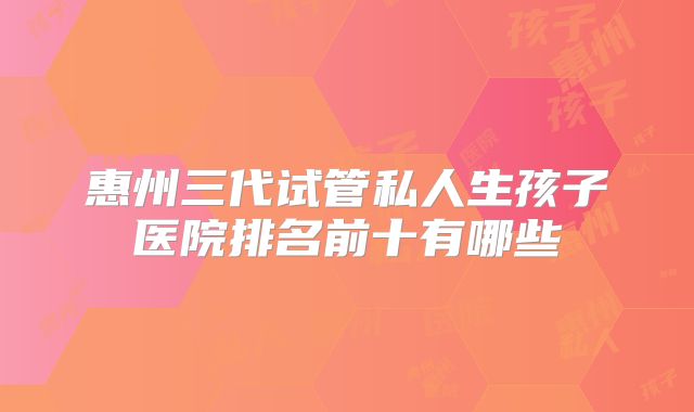 惠州三代试管私人生孩子医院排名前十有哪些