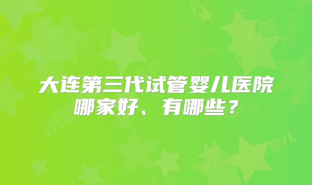 大连第三代试管婴儿医院哪家好、有哪些？