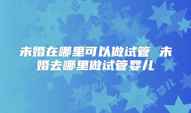 未婚在哪里可以做试管 未婚去哪里做试管婴儿