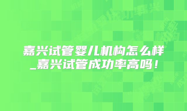 嘉兴试管婴儿机构怎么样_嘉兴试管成功率高吗！