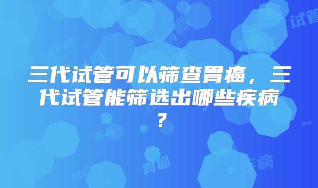 三代试管可以筛查胃癌，三代试管能筛选出哪些疾病？