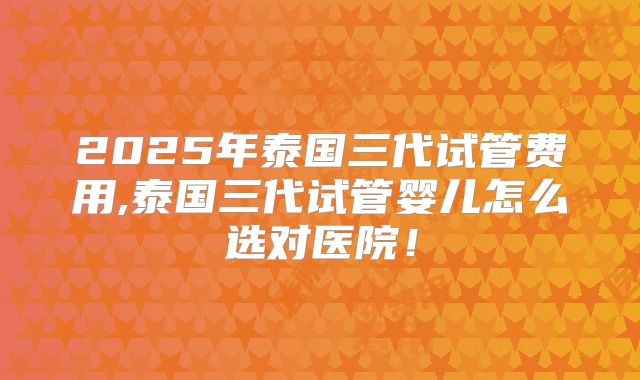 2025年泰国三代试管费用,泰国三代试管婴儿怎么选对医院!
