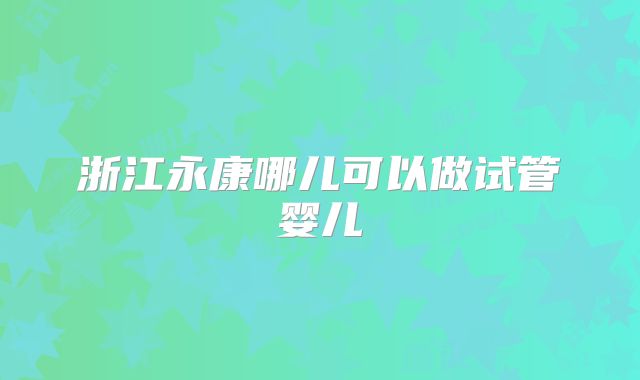 浙江永康哪儿可以做试管婴儿