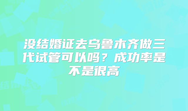 没结婚证去乌鲁木齐做三代试管可以吗？成功率是不是很高
