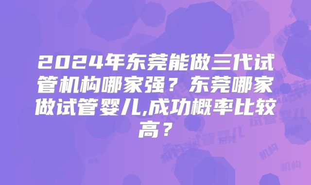 2024年东莞能做三代试管机构哪家强?东莞哪家做试管婴儿,成功概率比较高?