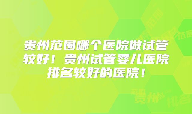 贵州范围哪个医院做试管较好！贵州试管婴儿医院排名较好的医院！