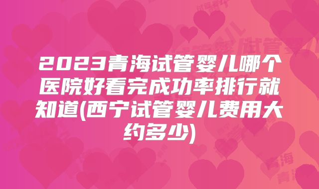 2023青海试管婴儿哪个医院好看完成功率排行就知道(西宁试管婴儿费用大约多少)