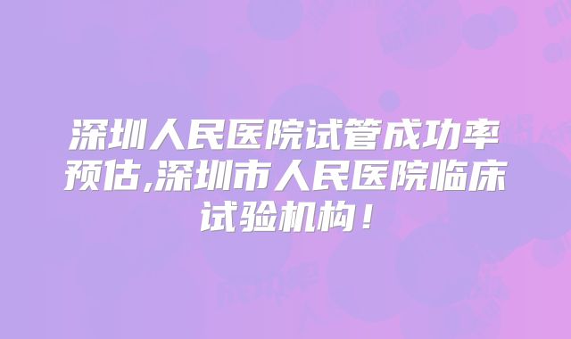 深圳人民医院试管成功率预估,深圳市人民医院临床试验机构!
