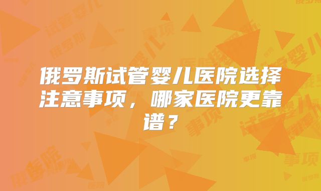 俄罗斯试管婴儿医院选择注意事项，哪家医院更靠谱？