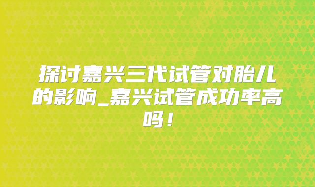 探讨嘉兴三代试管对胎儿的影响_嘉兴试管成功率高吗！