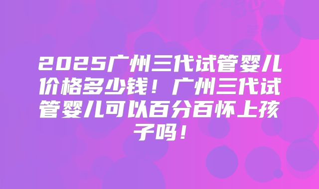 2025广州三代试管婴儿价格多少钱！广州三代试管婴儿可以百分百怀上孩子吗！