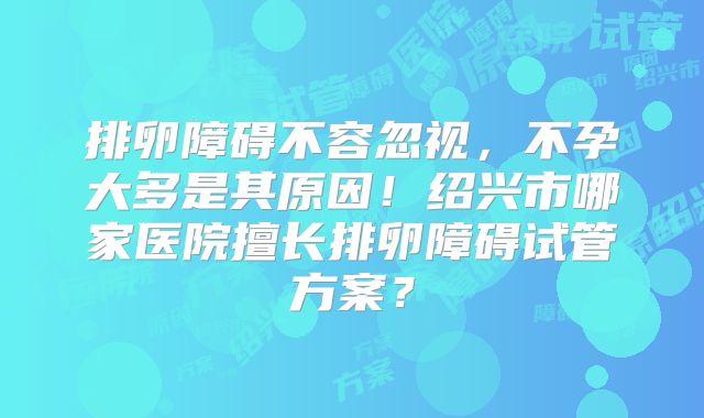 排卵障碍不容忽视，不孕大多是其原因！绍兴市哪家医院擅长排卵障碍试管方案？