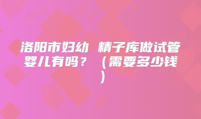 洛阳市妇幼 精子库做试管婴儿有吗？（需要多少钱）