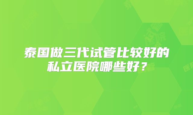 泰国做三代试管比较好的私立医院哪些好?
