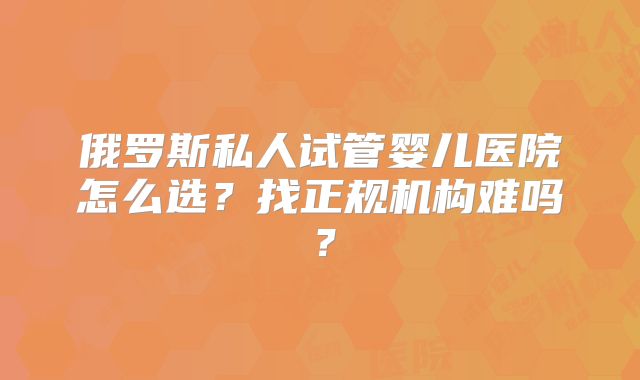 俄罗斯私人试管婴儿医院怎么选？找正规机构难吗？