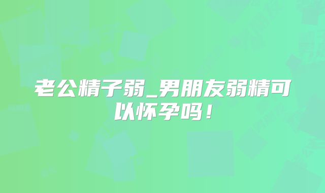 老公精子弱_男朋友弱精可以怀孕吗！
