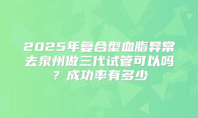 2025年复合型血脂异常去泉州做三代试管可以吗？成功率有多少