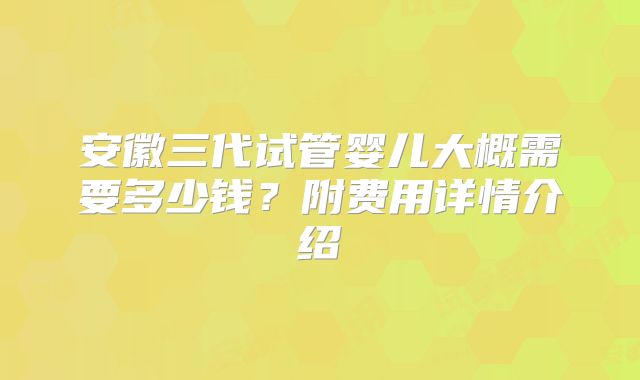 安徽三代试管婴儿大概需要多少钱？附费用详情介绍