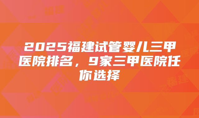 2025福建试管婴儿三甲医院排名，9家三甲医院任你选择