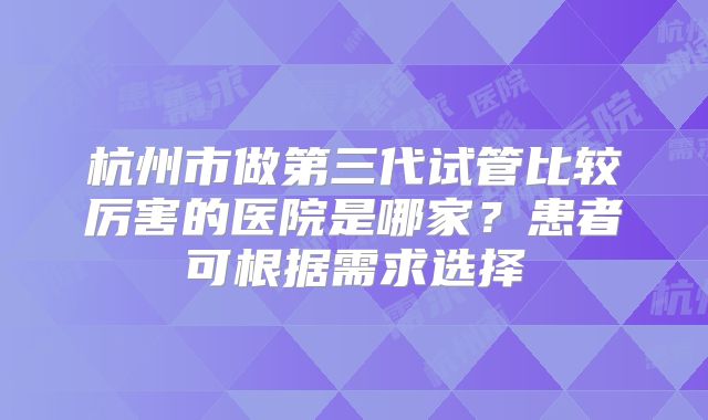 杭州市做第三代试管比较厉害的医院是哪家？患者可根据需求选择