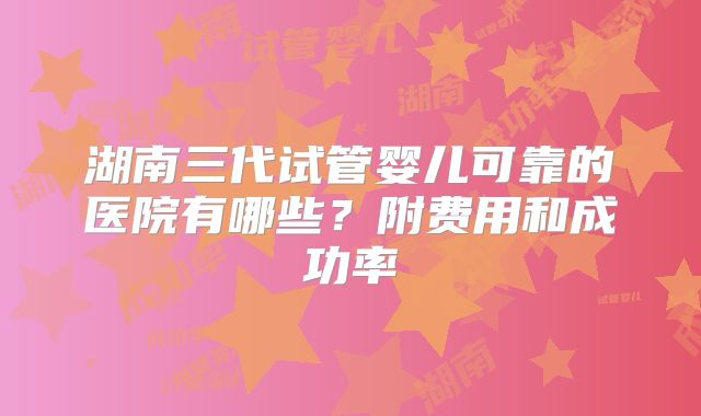 湖南三代试管婴儿可靠的医院有哪些？附费用和成功率