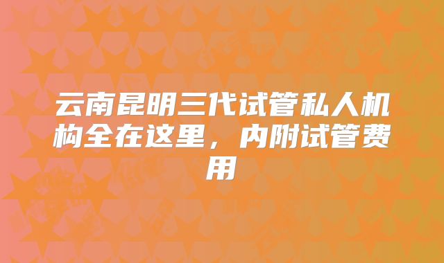 云南昆明三代试管私人机构全在这里,内附试管费用