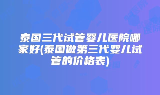 泰国三代试管婴儿医院哪家好(泰国做第三代婴儿试管的价格表)