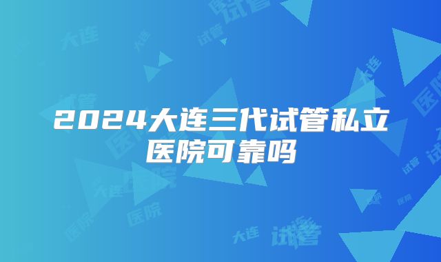 2024大连三代试管私立医院可靠吗