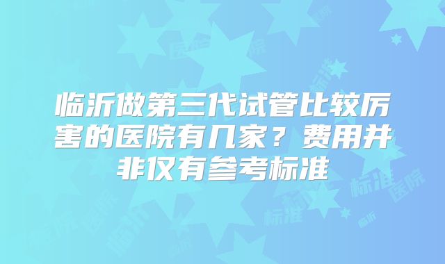 临沂做第三代试管比较厉害的医院有几家？费用并非仅有参考标准