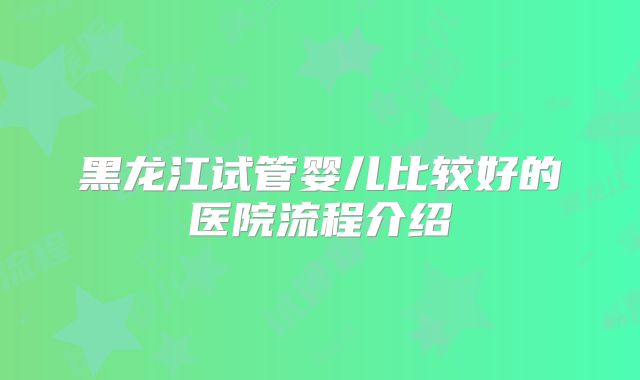 黑龙江试管婴儿比较好的医院流程介绍