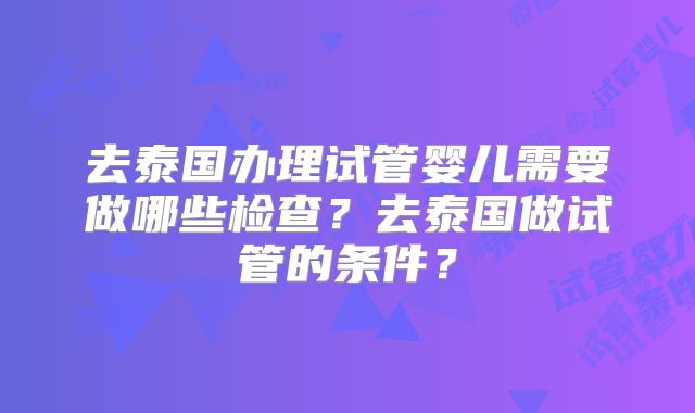 去泰国办理试管婴儿需要做哪些检查?去泰国做试管的条件?