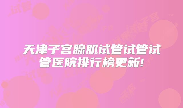 天津子宫腺肌试管试管试管医院排行榜更新!