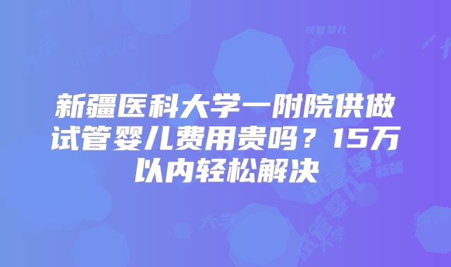 新疆医科大学一附院供做试管婴儿费用贵吗?15万以内轻松解决