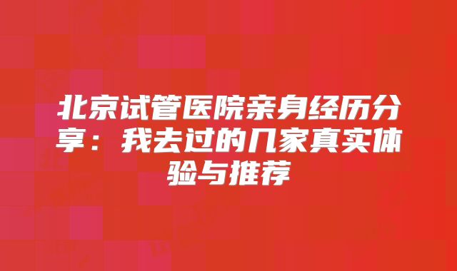 北京试管医院亲身经历分享：我去过的几家真实体验与推荐