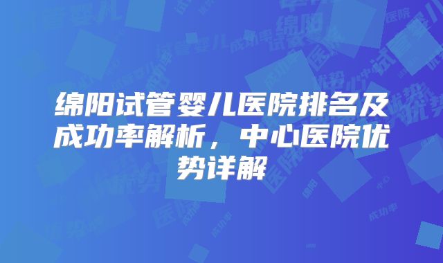 绵阳试管婴儿医院排名及成功率解析，中心医院优势详解