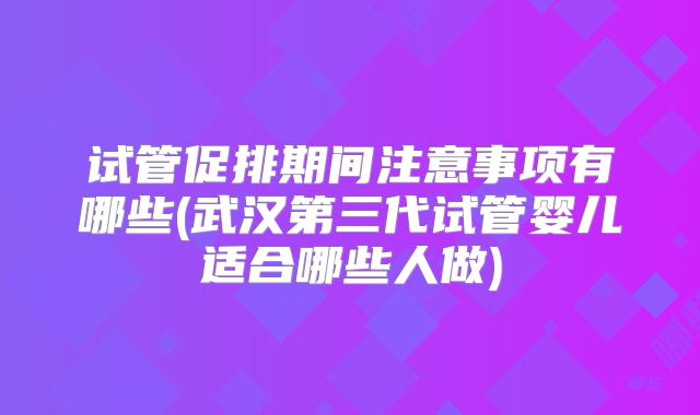 试管促排期间注意事项有哪些(武汉第三代试管婴儿适合哪些人做)