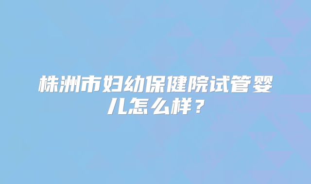 株洲市妇幼保健院试管婴儿怎么样？