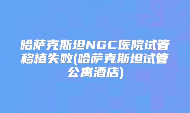 哈萨克斯坦NGC医院试管移植失败(哈萨克斯坦试管公寓酒店)