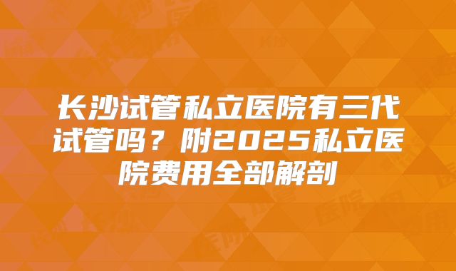 长沙试管私立医院有三代试管吗?附2025私立医院费用全部解剖